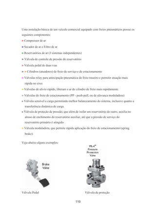 110
Uma instalação básica de um veículo comercial equipado com freios pneumáticos possui os
seguintes componentes:
» Compressor de ar
» Secador de ar e Filtro de ar
» Reservatórios de ar (3 sistemas independentes)
» Válvula de controle de pressão do reservatório
» Válvula pedal de duas vias
» » Cilindros (atuadores) de freio de serviço e de estacionamento
» Válvulas relay para antecipação pneumática do freio traseiro e permitir atuação mais
rápida no eixo.
» Válvulas de alívio rápido, liberam o ar do cilindro de freio mais rapidamente.
» Válvulas do freio de estacionamento (PP - push-pull, ou de alavanca moduladora)
» Válvula sensível a carga permitindo melhor balanceamento do sistema, inclusive quanto a
transferência dinâmica de carga.
» Válvula de proteção de pressão, que além de isolar um reservatório do outro, auxilia no
atraso de enchimento do reservatório auxiliar, até que a pressão de serviço do
reservatório primário é atingido.
» Válvula moduladora, que permite rápida aplicação do freio de estacionamento (spring
brake).
Veja abaixo alguns exemplos:
Válvula Pedal Válvula de proteção
 