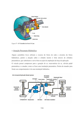 114
Figura 87 - O Trabalho do freio S-Cam
» Atuação Pneumato-Hidráulica:
Alguns caminhões leves utilizam o recurso de freios de roda e circuitos de freios
hidráulicos, porém a atuação sobre o cilindro mestre é feita através de cilindros
pneumáticos, que substituem o servo-freio na ação de ampliação da força de aplicação.
O veículo possui compressor para a geração de ar, reservatórios de ar, válvula pedal
pneumática e o atuador, como se fosse uma instalação pneumática. Porém do atuador para
frente seu comportamento é de uma instalação hidráulica.
 