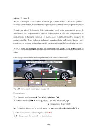 117
MFfreio = N x µ x r
A força de frenagem do freio (força de atrito), que é gerada através dos contatos pastilha x
disco ou lona x tambor, está diretamente ligada ao coeficiente de atrito dos pares de contato.
Desta forma, a força de frenagem do freio poderá ser igual, maior ou menor que a força de
frenagem da roda, dependendo do fator de aderência pneu x solo. Para que possamos ter
uma condição de frenagem otimizada (ou mesmo ideal) o coeficiente de atrito dos pares de
contato, pastilha x disco, ou lona x tambor não poderá suplantar a aderência (f) pneu x solo,
caso contrário, teremos o bloqueio das rodas e a conseqüente perda de eficiência dos freios.
Assim, a. força de frenagem do freio deve ser menor ou igual a força de frenagem da
roda.
Observe agora o estudo de forças agindo sobre o veículo desacelerando;
Figura 89 - Forças agindo em um veículo desacelerando
Nomenclatura:
FR = Força de retardamento FR = M x b (agindo no CG)
M = Massa do veículo M = G ÷ g , onde; G é o peso do veículo (Kgf)
g é a aceleração da gravidade
b = Desaceleração imposta ao veículo, onde b = a x g, sendo b = Desaceleração % g
G = Peso do veículo no centro de gravidade (CG)
Ged = Componente do peso sobre o eixo dianteiro
 