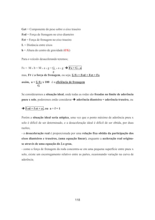 118
Get = Componente do peso sobre o eixo traseiro
Fed = Força de frenagem no eixo dianteiro
Fet = Força de frenagem no eixo traseiro
L = Distância entre eixos
h = Altura do centro de gravidade (CG)
Para o veículo desacelerando teremos;
FR = M x b = M x a x g = G x a x g FR = G x a
g
mas, FF é a força de frenagem, ou seja; Σ FF = Fed + Fet = FR
assim, a = Σ FF x 100 é a eficiência de frenagem
G
Se considerarmos a situação ideal, onde todas as rodas são freadas no limite de aderência
pneu x solo, poderemos então considerar aderência dianteira = aderência traseira, ou
f ed = f et = a , ou a ÷ f = 1
Porém a situação ideal seria utópica, uma vez que o ponto máximo de aderência pneu x
solo é difícil de ser determinado, e a desaceleração ideal é difícil de ser obtida, por duas
razões;
- a desaceleração real é proporcionada por uma relação fixa obtida da participação dos
eixos dianteiros e traseiros, (uma equação linear), enquanto a aceleração real origina-
se através de uma equação do 2.o grau.
- como a força de frenagem da roda concentra-se em uma pequena superfície entre pneu x
solo, existe um escorregamento relativo entre as partes, ocasionando variação na curva de
aderência.
 