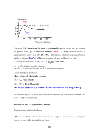 119
Chamando de λ o percentual de escorregamento relativo entre pneu x solo, verificamos
no gráfico acima que a aderência máxima “fmáx” (≈ 0,80) acontece quando o
escorregamento relativo está entre 20 e 30%, e considerando o mesmo intervalo, obtemos a
aderência mínima “fmín” (≈ 0,60) como seu valor referente ao bloqueio da roda.
O escorregamento relativo é dado por: λ = (v - rw) x 100 onde,
v
v » é a velocidade de translação do pneu
rw » é a velocidade periférica de um determinado ponto no pneu
Gostaríamos de salientar que:
» Pneu bloqueado não tem força lateral
» λλλλ = 0 ∴∴∴∴ Roda rolando
» λλλλ = 100 ∴∴∴∴ Roda bloqueada
» Se um piso tem fmáx = 0,80 » então a máxima desaceleração será 0,80g ou 80%g
Em qualquer projeto de freios, uma situação de frenagem em que ocorra o bloqueio das
rodas é sempre inconveniente.
Vejamos um bom exemplo prático e simples.
Imaginemos as seguintes condições:
» Os eixos dianteiro e traseiro de um veículo são compostos por dois blocos, interligados
entre si por uma mola, simulando o seu chassi.
 