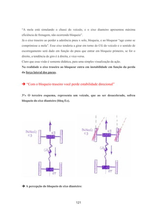 121
“A mola está simulando o chassi do veículo, e o eixo dianteiro apresentou máxima
eficiência de frenagem, não ocorrendo bloqueio”.
Já o eixo traseiro ao perder a aderência pneu x solo, bloqueia, e ao bloquear “age como se
comprimisse a mola”. Esse eixo tenderia a girar em torno do CG do veículo e o sentido de
escorregamento será dado em função do pneu que entrar em bloqueio primeiro, se for o
direito, a tendência de giro é à direita, e vice-versa.
Claro que essa visão é somente didática, para uma simples visualização da ação.
Na realidade o eixo traseiro ao bloquear entra em instabilidade em função da perda
da força lateral dos pneus.
“Com o bloqueio traseiro você perde estabilidade direcional”
3°» O terceiro esquema, representa um veículo, que ao ser desacelerado, sofreu
bloqueio do eixo dianteiro (bloq ED).
A percepção do bloqueio de eixo dianteiro:
 
