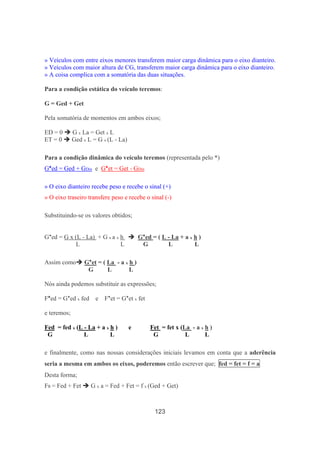 123
» Veículos com entre eixos menores transferem maior carga dinâmica para o eixo dianteiro.
» Veículos com maior altura de CG, transferem maior carga dinâmica para o eixo dianteiro.
» A coisa complica com a somatória das duas situações.
Para a condição estática do veículo teremos:
G = Ged + Get
Pela somatória de momentos em ambos eixos;
ED = 0 G x La = Get x L
ET = 0 Ged x L = G x (L - La)
Para a condição dinâmica do veículo teremos (representada pelo *)
G*ed = Ged + GDin e G*et = Get - GDin
» O eixo dianteiro recebe peso e recebe o sinal (+)
» O eixo traseiro transfere peso e recebe o sinal (-)
Substituindo-se os valores obtidos;
G*ed = G x (L - La) + G x a x h G*ed = ( L - La + a x h )
L L G L L
Assim como G*et = ( La - a x h )
G L L
Nós ainda podemos substituir as expressões;
F*ed = G*ed x fed e F*et = G*et x fet
e teremos;
Fed = fed x (L - La + a x h ) e Fet = fet x (La - a x h )
G L L G L L
e finalmente, como nas nossas considerações iniciais levamos em conta que a aderência
seria a mesma em ambos os eixos, poderemos então escrever que; fed = fet = f = a
Desta forma;
FR = Fed + Fet G x a = Fed + Fet = f x (Ged + Get)
 