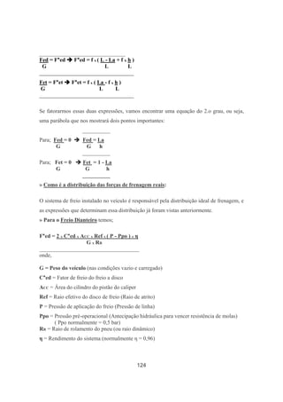 124
_______________________________
Fed = F*ed F*ed = f x ( L - La + f x h )
G L L
__________________________________
Fet = F*et F*et = f x ( La - f x h )
G L L
__________________________________
Se fatorarmos essas duas expressões, vamos encontrar uma equação do 2.o grau, ou seja,
uma parábola que nos mostrará dois pontos importantes:
__________
Para; Fed = 0 Fed = La
G G h
__________
Para; Fet = 0 Fet = 1 - La
G G h
__________
» Como é a distribuição das forças de frenagem reais:
O sistema de freio instalado no veículo é responsável pela distribuição ideal de frenagem, e
as expressões que determinam essa distribuição já foram vistas anteriormente.
» Para o Freio Dianteiro temos;
F*ed = 2 x C*ed x ACC x Ref x ( P - Ppo ) x η
G x RR
____________________________________
onde,
G = Peso do veículo (nas condições vazio e carregado)
C*ed = Fator de freio do freio a disco
ACC = Área do cilindro do pistão do caliper
Ref = Raio efetivo do disco de freio (Raio de atrito)
P = Pressão de aplicação do freio (Pressão de linha)
Ppo = Pressão pré-operacional (Antecipação hidráulica para vencer resistência de molas)
( Ppo normalmente = 0,5 bar)
RR = Raio de rolamento do pneu (ou raio dinâmico)
η = Rendimento do sistema (normalmente η = 0,96)
 