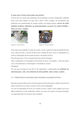 13
E como é que o Freio executa todas essas tarefas?
Os freios de um veículo, que atualmente são encontrados em duas configurações (detalhes
serão vistos mais adiante), ou seja, freio a disco e freio a tambor, são mecanismos que
propiciam essa transformação de energia cinética em energia térmica, através do atrito
induzido mecânica, hidráulica ou pneumaticamente aos pares de contato Pastilha X
Disco, ou Lona X Tambor.
Figura 18 - Freio a Disco. Figura 19 - Freio a Tambor.
Esses freios são acoplados às rodas do veículo. Assim, a partir do atrito da pastilha de freio
com o disco de freio, e da lona de freio com o tambor de freio, ocorre o retardamento ou
mesmo a interrupção do movimento do disco e do tambor de freio.
Mas não para por aí. Essa á a primeira parte da ação de frenagem.
Após a diminuição ou interrupção do movimento do disco e do tambor, o atrito dos pneus
com o solo diminuem ou interrompem a velocidade do veículo.
Entendido?
Por isso que no projeto de um freio é tão importante o conhecimento do coeficiente de
aderência pneu x solo, e do coeficiente de atrito pastilha x disco ou lona x tambor.
2.c » Dados básicos necessários para iniciarmos um projeto de freio
Para que possamos desenvolver um bom projeto de freio precisamos conhecer uma série de
dados construtivos do veículo, ao qual os freios serão empregados.
No caso de atualizações de freio em veículos de série a tarefa é mais simples, pois esses
dados construtivos já são conhecidos. Porém, nos casos de veículos em desenvolvimento,
essa aquisição pode ser um pouco mais complexa.
 