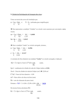 130
I) Cálculo da Participação de frenagem dos eixos:
Vimos na teoria das curvas de instalação que:
ψ = La = Get e X = h (utilizadas para simplificação)
L G L
Para representar a condição “Unladen” ou veículo vazio usaremos por convenção o zero;
Assim;
ψ0 = La = Get0 = 503 = 0,4008
L G0 1.255
X0 = h0 = 530 = 0,2015
L 2.630
Para a condição “Laden” ou veículo carregado, teremos;
ψ = La = Get = 910 = 0,4906
L G 1.855
c = h = 570 = 0,2167
L 2.630
A constante do freio dianteiro na condição “Laden” ou veículo carregado, é dada por:
Kd = 2 x ηcrd x Acrd x C*ed x refd sendo;
RR
ηcrd = rendimento do cilindro de roda do Caliper (adota-se 0,96)
Acrd = Área do cilindro de roda do Caliper (cm²) 22,90 cm²
C*ed = Fator de freio dianteiro = 0,90
ref = Raio efetivo do disco de freio (mm)
RR = raio de rolamento do pneu (mm)
Portanto » Kd = 2 x 0,96 x 22,90 x 0,90 x 106 = 14,34
292,50
Da mesma forma calculamos Kt:
Kt = 2 x ηcrt x Acrt x C*et x reft sendo;
RR
 