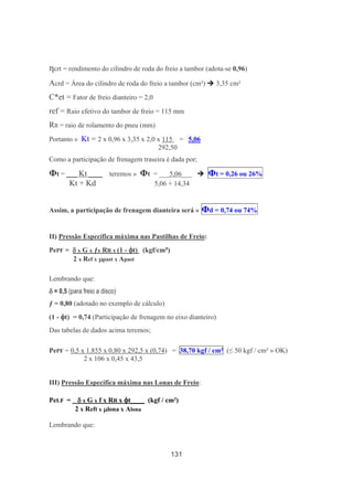 131
ηcrt = rendimento do cilindro de roda do freio a tambor (adota-se 0,96)
Acrd = Área do cilindro de roda do freio a tambor (cm²) 3,35 cm²
C*et = Fator de freio dianteiro = 2,0
ref = Raio efetivo do tambor de freio = 115 mm
RR = raio de rolamento do pneu (mm)
Portanto » Kt = 2 x 0,96 x 3,35 x 2,0 x 115 = 5,06
292,50
Como a participação de frenagem traseira é dada por;
Φt = ___ Kt ____ teremos » Φt = ___5,06___ Φt = 0,26 ou 26%
Kt + Kd 5,06 + 14,34
Assim, a participação de frenagem dianteira será » Φd = 0,74 ou 74%
II) Pressão Específica máxima nas Pastilhas de Freio:
PePF = δδδδ x G x ƒx RR x (1 - φφφφt) (kgf/cm²)
2 x Ref x µµµµpast x Apast
Lembrando que:
δδδδ = 0,5 (para freio a disco)
ƒ = 0,80 (adotado no exemplo de cálculo)
(1 - φφφφt) = 0,74 (Participação de frenagem no eixo dianteiro)
Das tabelas de dados acima teremos;
PePF = 0,5 x 1.855 x 0,80 x 292,5 x (0,74) = 38,70 kgf / cm² (≤ 50 kgf / cm² » OK)
2 x 106 x 0,45 x 43,5
III) Pressão Específica máxima nas Lonas de Freio:
PeLF = δδδδ x G x f x RR x φφφφt____ (kgf / cm²)
2 x Reft x µµµµlona x Alona
Lembrando que:
 