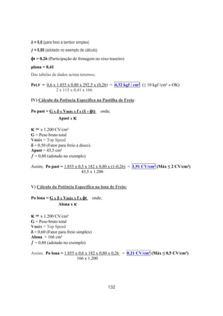 132
δδδδ = 0,6 (para freio a tambor simplex)
ƒ = 0,80 (adotado no exemplo de cálculo)
φφφφt = 0,26 (Participação de frenagem no eixo traseiro)
µlona = 0,41
Das tabelas de dados acima teremos;
PeLF = 0,6 x 1.855 x 0,80 x 292,5 x (0,26) = 4,32 kgf / cm² (≤ 10 kgf /cm² » OK)
2 x 115 x 0,41 x 166
IV) Cálculo da Potência Específica na Pastilha de Freio:
Po past = G x δδδδ x Vmáx x f x (1 - φφφφt) onde;
Apast x κκκκ
κκκκ = x 1.200 CV/cm²
G = Peso bruto total
Vmáx = Top Speed
δδδδ = 0,50 (Fator para freio a disco).
Apast = 43,5 cm²
ƒ = 0,80 (adotado no exemplo)
Assim; Po past = 1.855 x 0,5 x 182 x 0,80 x (1-0,26) = 1,91 CV/cm² (Máx ≤ 2 CV/cm²)
43,5 x 1.200
V) Cálculo da Potência Específica na lona de Freio:
Po lona = G x δδδδ x Vmáx x f x φφφφt onde;
Alona x κκκκ
κκκκ = x 1.200 CV/cm²
G = Peso bruto total
Vmáx = Top Speed
δδδδ = 0,60 (Fator para freio simplex)
Alona = 166 cm²
ƒ = 0,80 (adotado no exemplo)
Assim; Po lona = 1.855 x 0,6 x 182 x 0,80 x 0,26 = 0,21 CV/cm² (Máx ≤ 0,5 CV/cm²)
166 x 1.200
 
