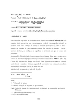 141
Acr = π x (2,064²) = 3,346 cm²
4
Portanto » Fapl = 80,86 x 3,346 Fapl = 270,55 kgf
Assim, R1 = Fapl x (a+b) x µ = 270,55 x (220) x 0,41
(a - c x µ) (105 - 90x0,41)
Portanto R1 = 358,35 kgf » Na sapata primária
Seguindo o mesmo raciocínio: R2 = 171,98 kgf » Na sapata secundária
» A Distância de Parada:
Outra dimensão importante no balanceamento de um veículo é a distância de parada. Essa
grandeza não é sempre fixa, uma vez que algumas variáveis externas podem interferir no
resultado final, como o tempo de reação do motorista para aplicar o pedal de freio, a
qualidade e o estado de conservação dos pneus, dos materiais de fricção, e discos e
tambores de freio, as condições da superfície do pavimento em que o veículo está
trafegando.
Apesar de leis físicas implacáveis, como a energia cinética que deduz que a energia de um
veículo em movimento é proporcional ao quadrado de sua velocidade, ( Ec = ½ m x V²),
e claro, de restrições do próprio sistema de freios, os projetistas procuram diminuir
sensivelmente a cada dia a distância de parada de um veículo, uma vez que, todos sabem,
apenas poucos metros são capazes de salvar uma vida.
A distância de parada pode ser dada pela fórmula:
____________________________
DP = V x (Tr + Taef) + __V²____
2 x f x g
____________________________
sendo;
V = Velocidade do veículo
Tr = Tempo de reação do motorista ao aplicar o freio
Taef = Tempo de atuação efetiva do sistema de freio a partir do acionamento por parte do
Motorista.
f = Coeficiente de aderência pneu x solo
g = Aceleração da gravidade
 
