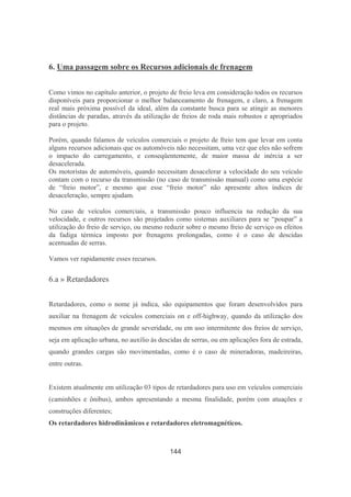 144
6. Uma passagem sobre os Recursos adicionais de frenagem
Como vimos no capítulo anterior, o projeto de freio leva em consideração todos os recursos
disponíveis para proporcionar o melhor balanceamento de frenagem, e claro, a frenagem
real mais próxima possível da ideal, além da constante busca para se atingir as menores
distâncias de paradas, através da utilização de freios de roda mais robustos e apropriados
para o projeto.
Porém, quando falamos de veículos comerciais o projeto de freio tem que levar em conta
alguns recursos adicionais que os automóveis não necessitam, uma vez que eles não sofrem
o impacto do carregamento, e conseqüentemente, de maior massa de inércia a ser
desacelerada.
Os motoristas de automóveis, quando necessitam desacelerar a velocidade do seu veículo
contam com o recurso da transmissão (no caso de transmissão manual) como uma espécie
de “freio motor”, e mesmo que esse “freio motor” não apresente altos índices de
desaceleração, sempre ajudam.
No caso de veículos comerciais, a transmissão pouco influencia na redução da sua
velocidade, e outros recursos são projetados como sistemas auxiliares para se “poupar” a
utilização do freio de serviço, ou mesmo reduzir sobre o mesmo freio de serviço os efeitos
da fadiga térmica imposto por frenagens prolongadas, como é o caso de descidas
acentuadas de serras.
Vamos ver rapidamente esses recursos.
6.a » Retardadores
Retardadores, como o nome já indica, são equipamentos que foram desenvolvidos para
auxiliar na frenagem de veículos comerciais on e off-highway, quando da utilização dos
mesmos em situações de grande severidade, ou em uso intermitente dos freios de serviço,
seja em aplicação urbana, no auxílio às descidas de serras, ou em aplicações fora de estrada,
quando grandes cargas são movimentadas, como é o caso de mineradoras, madeireiras,
entre outras.
Existem atualmente em utilização 03 tipos de retardadores para uso em veículos comerciais
(caminhões e ônibus), ambos apresentando a mesma finalidade, porém com atuações e
construções diferentes;
Os retardadores hidrodinâmicos e retardadores eletromagnéticos.
 
