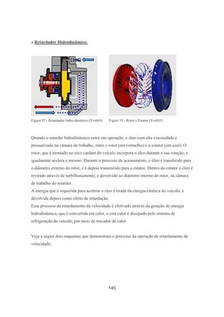 145
» Retardador Hidrodinâmico:
Figura 92 - Retardador hidro-dinâmico (Voith®) Figura 93 - Rotor e Estator (Voith®)
Quando o retarder hidrodinâmico entra em operação, o óleo com alta viscosidade é
pressurizado na câmara de trabalho, entre o rotor (em vermelho) e o estator (em azul). O
rotor, que é montado no eixo cardam do veículo incorpora o óleo durante a sua rotação, e
igualmente acelera o mesmo. Durante o processo de acionamento, o óleo é transferido para
o diâmetro externo do rotor, e é depois transmitido para o estator. Dentro do estator o óleo é
revirado através de turbilhonamento, e devolvido ao diâmetro interno do rotor, na câmara
de trabalho do retarder.
A energia que é requerida para acelerar o óleo é tirada da energia cinética do veículo, e
devolvida depois como efeito de retardação.
Esse processo de retardamento da velocidade é efetivado através da geração de energia
hidrodinâmica, que é convertida em calor, e este calor é dissipado pelo sistema de
refrigeração do veículo, por meio de trocador de calor.
Veja a seguir dois esquemas que demonstram o processo da operação de retardamento da
velocidade;
 