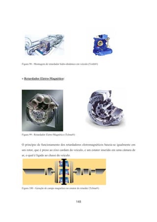 148
Figura 98 - Montagem de retardador hidro-dinâmico em veículo (Voith®)
» Retardador Eletro-Magnético:
Figura 99 - Retardador Eletro-Magnético (Telma®)
O princípio de funcionamento dos retardadores eletromagnéticos baseia-se igualmente em
um rotor, que é preso ao eixo cardam do veículo, e um estator inserido em uma câmara de
ar, o qual é ligado ao chassi do veículo.
Figura 100 - Geração de campo magnético no estator do retarder (Telma®)
 