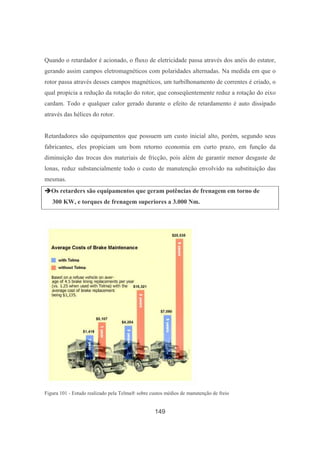 149
Quando o retardador é acionado, o fluxo de eletricidade passa através dos anéis do estator,
gerando assim campos eletromagnéticos com polaridades alternadas. Na medida em que o
rotor passa através desses campos magnéticos, um turbilhonamento de correntes é criado, o
qual propicia a redução da rotação do rotor, que conseqüentemente reduz a rotação do eixo
cardam. Todo e qualquer calor gerado durante o efeito de retardamento é auto dissipado
através das hélices do rotor.
Retardadores são equipamentos que possuem um custo inicial alto, porém, segundo seus
fabricantes, eles propiciam um bom retorno economia em curto prazo, em função da
diminuição das trocas dos materiais de fricção, pois além de garantir menor desgaste de
lonas, reduz substancialmente todo o custo de manutenção envolvido na substituição das
mesmas.
Os retarders são equipamentos que geram potências de frenagem em torno de
300 KW, e torques de frenagem superiores a 3.000 Nm.
Figura 101 - Estudo realizado pela Telma® sobre custos médios de manutenção de freio
 