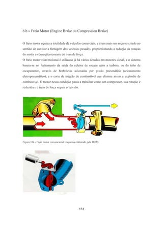 151
6.b » Freio Motor (Engine Brake ou Compression Brake)
O freio motor equipa a totalidade de veículos comerciais, e é um mais um recurso criado no
sentido de auxiliar a frenagem dos veículos pesados, proporcionando a redução da rotação
do motor e conseqüentemente do trem de força.
O freio motor convencional é utilizado já há várias décadas em motores diesel, e o sistema
baseia-se no fechamento da saída do coletor de escape após a turbina, ou do tubo de
escapamento, através de borboletas acionadas por pistão pneumático (acionamento
eletropneumático), e o corte de injeção de combustível que elimina assim a explosão de
combustível. O motor nessa condição passa a trabalhar como um compressor, sua rotação é
reduzida e o trem de força segura o veículo.
Figura 104 - Freio motor convencional (esquema elaborado pela DC®)
 