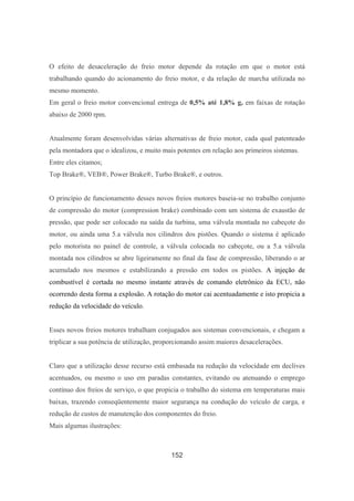 152
O efeito de desaceleração do freio motor depende da rotação em que o motor está
trabalhando quando do acionamento do freio motor, e da relação de marcha utilizada no
mesmo momento.
Em geral o freio motor convencional entrega de 0,5% até 1,8% g, em faixas de rotação
abaixo de 2000 rpm.
Atualmente foram desenvolvidas várias alternativas de freio motor, cada qual patenteado
pela montadora que o idealizou, e muito mais potentes em relação aos primeiros sistemas.
Entre eles citamos;
Top Brake®, VEB®, Power Brake®, Turbo Brake®, e outros.
O princípio de funcionamento desses novos freios motores baseia-se no trabalho conjunto
de compressão do motor (compression brake) combinado com um sistema de exaustão de
pressão, que pode ser colocado na saída da turbina, uma válvula montada no cabeçote do
motor, ou ainda uma 5.a válvula nos cilindros dos pistões. Quando o sistema é aplicado
pelo motorista no painel de controle, a válvula colocada no cabeçote, ou a 5.a válvula
montada nos cilindros se abre ligeiramente no final da fase de compressão, liberando o ar
acumulado nos mesmos e estabilizando a pressão em todos os pistões. A injeção de
combustível é cortada no mesmo instante através de comando eletrônico da ECU, não
ocorrendo desta forma a explosão. A rotação do motor cai acentuadamente e isto propicia a
redução da velocidade do veículo.
Esses novos freios motores trabalham conjugados aos sistemas convencionais, e chegam a
triplicar a sua potência de utilização, proporcionando assim maiores desacelerações.
Claro que a utilização desse recurso está embasada na redução da velocidade em declives
acentuados, ou mesmo o uso em paradas constantes, evitando ou atenuando o emprego
contínuo dos freios de serviço, o que propicia o trabalho do sistema em temperaturas mais
baixas, trazendo conseqüentemente maior segurança na condução do veículo de carga, e
redução de custos de manutenção dos componentes do freio.
Mais algumas ilustrações:
 