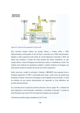 156
Figura 108 - Sistema de freio regenerativo Toyota Prius®
Para converter energia cinética em energia elétrica o sistema utiliza o MG2
(Motor/Gerador), como gerador. O eixo de força é conectado com o MG2 mecanicamente.
Quando as rodas responsáveis pela tração do veículo (dianteiras) rotacionam o MG2, ele
impõe uma resistência à rotação das rodas gerando dois efeitos simultâneos, ou seja;
energia elétrica e força de frenagem necessárias para reduzir a velocidade do veículo. Nos
modelos mais modernos foi igualmente instalado o controle eletrônico de frenagem, que
efetivamente auxiliou no aumento da taxa de uso do freio regenerativo.
Então, assim que o pedal do acelerador é liberado, o HV-ECU (veja esquema) inicia a
frenagem regenerativa. O MG2 é rotacionado pelas rodas e usado como um gerador para
recarregar as baterias. Nessa fase da frenagem os freio hidráulicos não são usados. A partir
do momento em que maiores desacelerações são requeridas, os freio hidráulicos são
ativados automaticamente.
Se o motorista ativar no painel de controle selecionar o freio na opção “B”, a eficiência do
freio regenerativo será maximizada, controlando a velocidade em descidas. A seleção do
modo B propicia que mais de 30% da energia das frenagens seja recuperada.
As baterias acumulam cargas instantâneas de até 21 kwh.
 