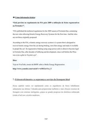 157
Como informação técnica:
“Está previsto no regulamento da FIA para 2009 a utilização de freios regenerativos
na Fórmula 1”.
“FIA published the technical regulations for the 2009 season of Formula One, containing
the new rules allowing Kinetic Energy Recovery Systems for the first time. And the rules
are not those originally proposed.
According to the FIA, a kinetic energy recovery system is 'a system that is designed to
recover kinetic energy from the car during braking, store that energy and make it available
to propel the car'. So regenerative braking using surge power units is about to become legal
in Formula One, after decades of lobbying and development, since well before the Prius
was even a glint in Toyota's eye”.
Dica:
Veja no YouTube, ensaio da BMW sobre o Brake Energy Regeneration
http://www.youtube.com/watch?v=wF8CkwYxt_Y
7. O desenvolvimento e a segurança a serviço da frenagem ideal
Nesse capítulo vamos ver rapidamente como os engenheiros de freios trabalharam
arduamente nas últimas 3 décadas para proporcionar melhores e mais eficazes recursos de
frenagem com sistemas inteligentes, graças ao grande progresso da eletrônica embarcada
(estate of art) nos veículos modernos.
 