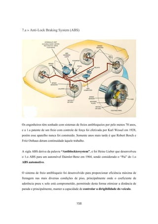 158
7.a » Anti-Lock Braking System (ABS)
Os engenheiros têm sonhado com sistemas de freios antibloqueios por pelo menos 70 anos,
e a 1.a patente de um freio com controle de força foi efetivada por Karl Wessel em 1928,
porém esse aparelho nunca foi construído. Somente anos mais tarde é que Robert Bosch e
Fritz Osthaus deram continuidade àquele trabalho.
A sigla ABS deriva da palavra “Antiblockiersystem”, e foi Heinz Lieber que desenvolveu
o 1.o ABS para um automóvel Daimler-Benz em 1964, sendo considerado o “Pai” do 1.o
ABS automotivo.
O sistema de freio antibloqueio foi desenvolvido para proporcionar eficiência máxima de
frenagem nas mais diversas condições de piso, principalmente onde o coeficiente de
aderência pneu x solo está comprometido, permitindo desta forma otimizar a distância de
parada e principalmente, manter a capacidade de controlar a dirigibilidade do veículo.
 