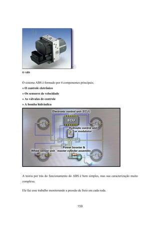 159
O ABS
O sistema ABS é formado por 4 componentes principais;
» O controle eletrônico
» Os sensores de velocidade
» As válvulas de controle
» A bomba hidráulica
A teoria por trás do funcionamento do ABS é bem simples, mas sua caracterização muito
complexa.
Ele faz esse trabalho monitorando a pressão de freio em cada roda.
 