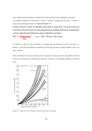16
Esse estudo já permite iniciar a seleção do sistema de freios mais adequado ao projeto.
Um método rápido de começarmos avaliar a melhor configuração de freio é utilizar o
recurso do cálculo preliminar do “fator de freio” C*.
O fator de freio C* pode ser definido como sendo a razão entre a força de arraste no
raio efetivo (força de atrito ou força tangencial) por unidade da força de acionamento,
ou força aplicada pelo cilindro de roda ou dispositivo mecânico.
C* = Ftangencial onde; Fac = PLinha x ACil. Roda
Fac
O calculo do fator de freio depende da configuração geométrica do freio (se disco, se
tambor, e qual tipo de tambor) e também do coeficiente de atrito entre pastilha x disco, ou
lona x tambor.
Para uma seleção prévia do sistema de freio podemos utilizar o recurso do gráfico do Fator
de Freio em função do coeficiente de atrito do material a ser utilizado, pastilha ou lona de
freio.
Figura 23 - Fator de freio em função do coeficiente de atrito do material.
 