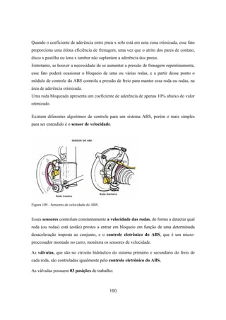 160
Quando o coeficiente de aderência entre pneu x solo está em uma zona otimizada, esse fato
proporciona uma ótima eficiência de frenagem, uma vez que o atrito dos pares de contato,
disco x pastilha ou lona x tambor não suplantam a aderência dos pneus.
Entretanto, se houver a necessidade de se aumentar a pressão de frenagem repentinamente,
esse fato poderá ocasionar o bloqueio de uma ou várias rodas, e a partir desse ponto o
módulo de controle do ABS controla a pressão de freio para manter essa roda ou rodas, na
área de aderência otimizada.
Uma roda bloqueada apresenta um coeficiente de aderência de apenas 10% abaixo do valor
otimizado.
Existem diferentes algoritmos de controle para um sistema ABS, porém o mais simples
para ser entendido é o sensor de velocidade.
Figura 109 - Sensores de velocidade do ABS
Esses sensores controlam constantemente a velocidade das rodas, de forma a detectar qual
roda (ou rodas) está (estão) prestes a entrar em bloqueio em função de uma determinada
desaceleração imposta ao conjunto, e o controle eletrônico do ABS, que é um micro-
processador montado no carro, monitora os sensores de velocidade.
As válvulas, que são no circuito hidráulico do sistema primário e secundário do freio de
cada roda, são controladas igualmente pelo controle eletrônico do ABS.
As válvulas possuem 03 posições de trabalho:
 