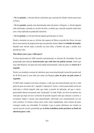 161
- Na 1.a posição, a válvulas abrem e permitem que a pressão do cilindro mestre passe para
os freios.
- Na 2.a posição, quando uma determinada roda está preste a bloquear, a válvula daquela
roda interrompe a pressão no circuito do freio, evitando que a pressão aumente ainda mais
com a força aplicada no pedal pelo motorista.
- Na 3.a posição, as válvulas liberam alguma pressão para os freios.
Desde o momento em que as válvulas são capazes de liberar a pressão dos freios, tem que
haver uma maneira de proporcionar que essa pressão retorne. Esse é o trabalho da bomba.
Quando uma válvula reduz a pressão em uma linha, a bomba está apta a receber essa
pressão de volta.
Mas afinal, como é que o ABS opera?
O micro-processador do ABS controla constantemente os sensores de velocidade. Ele está
programado para detectar desacelerações que estão fora do padrão normal. Assim que
uma roda bloqueia, ela passa por uma rápida desaceleração e pára de girar em menos de 1
segundo.
Porém, em condições normais de aderência, para uma desaceleração normal de parada total
de 96 Km/h para 0, uma roda sem entrar em bloqueio pára de girar em pelo menos 5
segundos.
O ABS então compara essas duas situações, e sabe que uma desaceleração que faz a roda
parar de girar em menos de 1 segundo é impossível. Assim, o micro-processador envia um
sinal para a válvula daquela roda, que reduz a pressão de aplicação, até que o micro-
processador detecta novamente uma “aceleração” na roda. Então, ele envia novamente um
sinal para que haja um novo acréscimo de pressão naquela roda que começou a acelerar, e
novamente impõe à mesma uma desaceleração, efetivando esse monitoramento em um
ciclo contínuo. O sistema realiza esses ciclos muito rapidamente, antes mesmo do pneu
conseguir mudar sua velocidade. O resultado é que os pneus diminuem sua rotação na
mesma taxa do veículo, permitindo que os freios trabalhem muito próximos ao limite de
aderência pneu x solo.
 