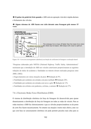 162
O pulsar do pedal do freio quando o ABS está em operação é devido à rápida abertura
e fechamento das válvulas.
Alguns sistemas de ABS fazem esse ciclo durante uma frenagem pelo menos 15
vezes.
Figura 110 - Curva do escorregamento (aderência) em função do coeficiente de frenagem e aceleração lateral
“Pesquisas elaboradas pelo NHTSA (National Highway Traffic Safety Administration)”
mostraram que a introdução do ABS nos veículos americanos proporcionaram as seguintes
reduções do índice de acidentes e fatalidades no trânsito (foram realizadas pesquisas entre
2000 e 2002):
» Engavetamentos em várias situações de pisos Redução de 9%
» Fatalidades por acidentes em estradas com piso molhado Redução 24%
» Fatalidades por acidentes em estradas com neve e gelo Redução de 13%
» Fatalidades em colisões com pedestres, ciclistas, e animais Redução de 27%
7.b » Electronic Brake Force Distribution (EBD)
O sistema de distribuição eletrônico da força de frenagem foi desenvolvido para ajustar
dinamicamente a distribuição da força de frenagem em todas as rodas do veículo. Para as
rodas traseiras o EBD faz eletronicamente o que as válvulas proporcionadoras ou de ponto
de corte fixo fazem mecanicamente. No entanto sua atuação é muito mais efetiva, uma vez
que com base no sensoreamento eletrônico ele pode permitir pressões mais altas para as
 