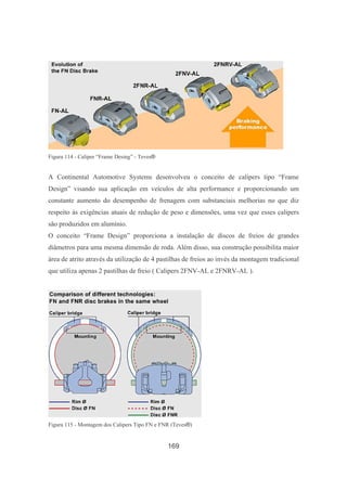 169
Figura 114 - Caliper “Frame Desing” - Teves®
A Continental Automotive Systems desenvolveu o conceito de calipers tipo “Frame
Design” visando sua aplicação em veículos de alta performance e proporcionando um
constante aumento do desempenho de frenagem com substanciais melhorias no que diz
respeito às exigências atuais de redução de peso e dimensões, uma vez que esses calipers
são produzidos em alumínio.
O conceito “Frame Design” proporciona a instalação de discos de freios de grandes
diâmetros para uma mesma dimensão de roda. Além disso, sua construção possibilita maior
área de atrito através da utilização de 4 pastilhas de freios ao invés da montagem tradicional
que utiliza apenas 2 pastilhas de freio ( Calipers 2FNV-AL e 2FNRV-AL ).
Figura 115 - Montagem dos Calipers Tipo FN e FNR (Teves®)
 