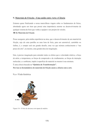 170
9. Materiais de Fricção - Uma união entre Arte e Ciência
Estamos quase finalizando a nossa maravilhosa viagem sobre os fundamentos de freios,
abordando agora um item que possui uma importância enorme no desenvolvimento de
qualquer sistema de freio que venha a equipar o seu projeto de veículo;
Os Materiais de Fricção
Posso assegurar, pela minha experiência na área, que o desenvolvimento de um material de
fricção, seja ele uma pastilha ou uma lona de freio, para um automóvel, caminhão ou
ônibus, é, e sempre será um grande desafio, uma vez que mistura conhecimento e “um
pouco de arte”, ou mesmo, uma grande dose de imaginação.
Sim, é preciso imaginação para entender todos os efeitos que a velocidade relativa, a força
de atrito, a temperatura, as forças de compressão e de cisalhamento, as forças de interação
molecular, e o ambiente, impõe à superfície do material ou mesmo à sua estrutura.
É uma ciência baseada na “Química de Transformação”.
Por isso os formuladores de materiais de fricção unem a ciência com a arte.
9.a » Visão histórica
Figura 116 - O freio de alavanca com sapata de madeira
 