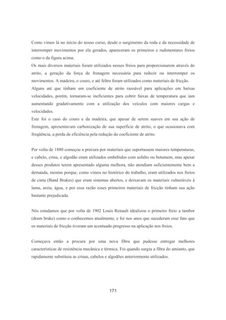 171
Como vimos lá no início do nosso curso, desde o surgimento da roda e da necessidade de
interromper movimentos por ela gerados, apareceram os primeiros e rudimentares freios
como o da figura acima.
Os mais diversos materiais foram utilizados nesses freios para proporcionarem através do
atrito, a geração da força de frenagem necessária para reduzir ou interromper os
movimentos. A madeira, o couro, e até feltro foram utilizados como materiais de fricção.
Alguns até que tinham um coeficiente de atrito razoável para aplicações em baixas
velocidades, porém, tornaram-se ineficientes para cobrir faixas de temperatura que iam
aumentando gradativamente com a utilização dos veículos com maiores cargas e
velocidades.
Este foi o caso do couro e da madeira, que apesar de serem suaves em sua ação de
frenagem, apresentavam carbonização de sua superfície de atrito, o que ocasionava com
freqüência, a perda de eficiência pela redução do coeficiente de atrito.
Por volta de 1880 começou a procura por materiais que suportassem maiores temperaturas,
e cabelo, crina, e algodão eram utilizados embebidos com asfalto ou betumem, mas apesar
desses produtos terem apresentado alguma melhora, não atendiam suficientemente bem a
demanda, mesmo porque, como vimos no histórico do trabalho, eram utilizados nos freios
de cinta (Band Brakes) que eram sistemas abertos, e deixavam os materiais vulneráveis à
lama, areia, água, e por essa razão esses primeiros materiais de fricção tinham sua ação
bastante prejudicada.
Nós estudamos que por volta de 1902 Louis Renault idealizou o primeiro freio a tambor
(drum brake) como o conhecemos atualmente, e foi nos anos que sucederam esse fato que
os materiais de fricção tiveram um acentuado progresso na aplicação nos freios.
Começava então a procura por uma nova fibra que pudesse entregar melhores
características de resistência mecânica e térmica. Foi quando surgiu a fibra do amianto, que
rapidamente substituiu as crinas, cabelos e algodões anteriormente utilizados.
 