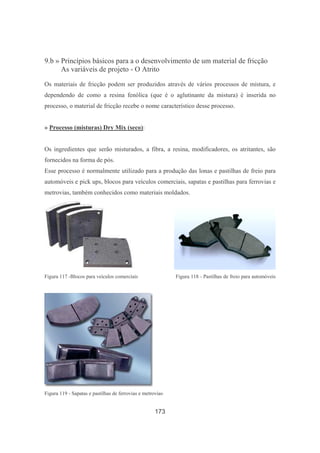 173
9.b » Princípios básicos para a o desenvolvimento de um material de fricção
As variáveis de projeto - O Atrito
Os materiais de fricção podem ser produzidos através de vários processos de mistura, e
dependendo de como a resina fenólica (que é o aglutinante da mistura) é inserida no
processo, o material de fricção recebe o nome característico desse processo.
» Processo (misturas) Dry Mix (seco):
Os ingredientes que serão misturados, a fibra, a resina, modificadores, os atritantes, são
fornecidos na forma de pós.
Esse processo é normalmente utilizado para a produção das lonas e pastilhas de freio para
automóveis e pick ups, blocos para veículos comerciais, sapatas e pastilhas para ferrovias e
metrovias, também conhecidos como materiais moldados.
Figura 117 -Blocos para veículos comerciais Figura 118 - Pastilhas de freio para automóveis
Figura 119 - Sapatas e pastilhas de ferrovias e metrovias·
 