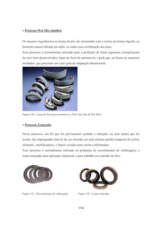 174
» Processo Wet Mix (úmido):
Os mesmos ingredientes na forma de pós são misturados com a resina em forma liquida, ou
borracha natural diluída em nafta, ou então uma combinação das duas.
Esse processo é normalmente utilizado para a produção de lonas segmento (comprimento
de arco bem desenvolvido), lonas de freio de automóveis e pick-ups, na forma de materiais
moldados, que precisam um certo grau de adaptação dimensional.
Figura 120 - Lonas de freio para automóveis e Pick Ups (Dry & Wet Mix)
» Processo Trançado:
Nesse processo, um fio que foi previamente cardado e trançado, ou uma manta que foi
tecida, são impregnados através da sua imersão em uma mistura úmida composta de resina,
atritantes, modificadores, e depois secados para serem conformados.
Esse processo é normalmente utilizado na produção de revestimentos de embreagens, e
lonas trançadas para aplicação industrial, e para trabalho em imersão de óleo.
Figura 121 - Revestimentos de embreagens Figura 122 - Lonas trançadas
 