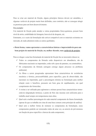 175
Para se criar um material de fricção, alguns princípios básicos devem ser atendidos, e
algumas variáveis de projeto muito bem definidas, caso contrário, não se consegue atingir
as premissas para um bom desenvolvimento.
Por exemplo:
Um material de fricção pode atender a várias propriedades físico-quimicas, possuir bom
nível de atrito, estabilidade de frenagem, bom nível de desgaste, etc.
Entretanto, se o custo da formulação não estiver compatível com os materiais existentes no
mercado, de nada adiantaria todas as outras qualidades.
» Desta forma, vamos apresentar a características básicas e imprescindíveis para um
bom projeto de material de fricção, ou, melhor dizendo, suas variáveis de projeto.
Para se chegar a uma boa formulação de material de fricção faz-se necessário checar se;
Todos os componentes da fórmula estão disponíveis em abundância, são de
fabricantes nacionais ou importados, estão sob o peso de patentes, ou commodities;
Os componentes da fórmula carregam consigo algum processo ou problema
ambiental;
As fibras a serem pesquisadas apresentam boas características de resistências
mecânica e térmica, processabilidade, peso específico, grau de abrasividade, são
nacionais ou importadas, qual a percentagem mínima na formulação para melhor
relação custo x benefício, possuem um bom grau de espalhamento, em qual
comprimento são fornecidas;
A resina a ser utilizada para aglomerar a mistura possui boas características termo-
estáveis (degradação térmica), o ponto de flow das mesmas será suficiente para o
trabalho atual sempre em temperaturas mais altas;
Qual será a melhor percentagem de cada material componente da futura formulação
(apesar de que se trabalha em cima de uma base comum como princípio de análise)
Qual será a melhor forma de misturar os componentes da formulação, esses
componentes poderão ser misturados todos de uma vez, ou através de pré-misturas
em função do peso específico e dureza da cada componente;
 