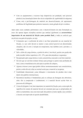176
Com os equipamentos e recursos hoje disponíveis em produção, será possível
produzir essa formulação dentro dos níveis estipulados de capabilidade de máquinas;
Como será a pré-formagem do material em desenvolvimento, ele apresentará
problemas de fragilidade para posterior manuseio, muita geração de pó e resíduos.
Após todos esses cuidados preliminares com o desenvolvimento de uma formulação (e
esses são apenas alguns exemplos) teremos que analisar igualmente as características
importantes de um material de fricção como produto final, e todas as variáveis que
envolvem essa parte do projeto, ou seja:
Certamente que o coeficiente de atrito é um fator primordial em um material de
fricção, e o seu valor deverá se manter o mais estável possível em determinadas
situações, não só com a variação de temperatura, mas também com a pressão e a
velocidade;
Sob o efeito de carga térmica, a perda de atrito é inevitável, porém essa perda não
pode exceder valores superiores a 10 - 15%, para não prejudicar a segurança;
Recuperação após carga térmica é outra característica marcante a um bom material;
Ele tem que ser um bom isolante térmico para proteger as partes mais profundas do
freio, como a transferência de calor para os pistões do calipers;
Agentes externos como água podem alterar momentaneamente suas características,
porém o atrito deverá voltar ao normal assim que o material se recuperar;
Estabilidade dimensional, como dilatação e crescimento do produto deve estar
dentro dos padrões internacionais;
Resistência mecânica é fundamental, pois os esforços de frenagem são altíssimos,
entre eles a compressão e cisalhamento, e o material deverá aceitar bem os
processos de rebitagem;
A taxa de desgaste é um item importante no material de fricção, pois a renovação da
superfície de contato do material deverá ser constante para que as propriedades de
atrito se mantenham, mas essa renovação não poderá se muito rápida, caso contrário
o mesmo será reprovado no quesito durabilidade;
 
