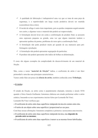 177
A qualidade de fabricação é indispensável uma vez que se trata de uma peça de
segurança, e a repetitividade em larga escala produtiva deverá ser mantida
(consistência lote-a-lote);
O incide de refugo é outro item importante, pois as perdas computam negativamente
nos custos, e algumas vezes o material não poderá ser reaproveitado;
A formulação deverá levar em conta a conformação do produto final, se possuirá
uma espessura pequena ou grande, uma vez que alguns materiais tendem a
apresentar quebras de pontas, problemas de raios após a conformação final;
A formulação não pode produzir muito pó quando de seu manuseio para pré-
formagem e produção;
A formulação não poderá apresentar segregação de partículas;
O produto não poderá apresentar alto índice de bolhas ou delaminação;
E esses são alguns exemplos da complexidade do desenvolvimento de um material de
fricção.
Mas, como o nome “material de fricção” indica, o coeficiente de atrito é um fator
primordial e uma das suas principais características.
Vamos então falar um pouco da ciência do atrito, também conhecida como Tribologia.
» O Atrito:
O estudo da fricção, ou atrito como é popularmente chamado, remonta o século XVII
quando o físico francês Guillaume Amontons elaborou um estudo preliminar sobre o atrito
estático, baseando-se nos experimentos iniciais feitos por Leonardo Da Vinci.
Leonardo Da Vinci verificou que:
» O coeficiente de atrito entre duas superfícies independe da área de contato entre elas.
» O atrito de um objeto sobre uma superfície é proporcional ao seu peso.
Com base nessas afirmações Amontons completou a primeira e acrescentou uma terceira:
» O coeficiente de atrito entre duas superfícies independe da área, mas depende da
pressão entre as mesmas;
» O coeficiente de atrito entre duas superfícies é menor se as mesmas forem lubrificadas;
 