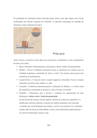 178
Os postulados de Amontons foram criticados pelos céticos, mas após alguns anos foram
confirmados por Charles Augustin de Coulomb. A expressão matemática do trabalho de
Amontons é bem conhecida de todos:
Fat = x N
Vários físicos e cientistas vieram após esses precursores, estudando as várias componentes
da teoria, tais como;
Beare e Bowden » Demonstraram a teoria para o limite cinético de deslizamento
Belidor » Trouxe a brilhante conclusão de que as superfícies em contato eram na
realidade irregulares, consistindo de “picos e vales”. Em contato, provocavam uma
resistência ao deslizamento.
Leonard Euler » A força de atrito é sempre tangente à velocidade. Trouxe a relação
matemática do atrito entre roldana e o cabo.
Coulomb » Confirmou matematicamente a afirmação de Belidor, e o critério atual
das superfícies constituindo-se de picos e vales é devido a Coulomb.
Guembel » Determinou que a fricção é composta da superposição de dois
fenômenos; Atrito a seco e Atrito de penetração.
Se não há pressão normal, existem apenas 3 pontos de contato nas superfícies. À
medida que a pressão aumenta, os pontos de contato aumentam com a pressão,
e contanto que sua deformação seja elástica, o atrito a seco persiste. Se o material é
exigido além do limite de elasticidade, os picos serão deformados plasticamente, e
aí o atrito de penetração começa a agir.
 