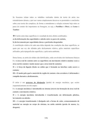 179
Se fossemos relatar todos os trabalhos realizados dentro da teoria do atrito nos
estenderíamos demais, e por isso vamos simplesmente descrever os postulados e conclusões
sobre essa teoria tão complexa, de forma a entendermos a relação existente hoje entre os
pares de contato tão importantes na frenagem, ou seja, a Pastilhas x Disco, ou Lonas x
Tambor:
O atrito entre duas superfícies é o resultado de dois efeitos combinados;
a) da deformação das asperidades e adesão entre os pares de contato,
b) do lavramento por asperidades duras e partículas desgastadas
A contribuição relativa de cada uma delas depende das condições das duas superfícies, as
quais por sua vez são afetadas pelo deslizamento relativo, pelos materiais específicos
utilizados, pela topografia das superfícies, e pelo meio-ambiente.
Desta forma, no atrito de sólidos não-lubrificados, estão envolvidos três fenômenos básicos:
I » A área real de contato entre as superfícies em movimento relativo (muitas vezes a
área real de contato é muito menor que a área total de contato);
II » A força da ligação (fusão ou solda) que é formada na interface onde ocorre o
contato;
III » O modo pelo qual o material da região de contato e dos arredores é deformado e
rompido durante o deslizamento.
O atrito é um processo de dissipação (perda) de energia mecânica, que ocorre
esquematicamente em três etapas:
I » A energia mecânica é introduzida no sistema através da formação da área real de
contato e movimento relativo;
II » A energia mecânica introduzida é transformada em deformação plástica,
lavramento ou adesão;
III » A energia transformada é dissipada sob a forma de calor, armazenamento de
material ou energia no corpo do sistema, ou então emissão (perda de massa, i.e,
desgaste)
 