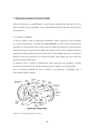 18
3. Tipos mais comuns de Freios de Roda
Antes de iniciarmos a exemplificação e caracterização individual de cada tipo de freio a
disco ou tambor hoje em produção, vamos primeiramente abordar cada um desses freios de
forma genérica.
3.a » Freios a Tambor
Os freios a tambor, como o conhecemos atualmente, foram os primeiros freios utilizados
em veículos automotores, inventado por Louis Renault em 1902. Foram primeiramente
montados nos eixos traseiros dos veículos, pois em virtude dos materiais de atrito que eram
utilizados na época, da geometria de sapatas não muito favorável e dos tambores utilizados,
propiciavam muitos problemas de desvio direcional. Vimos também que com a evolução do
projeto de freios eles passaram a ser sistemas fechados, mais limpos, por outro lado mais
sujeitos a ação da temperatura.
O sistema de freio a tambor é composto de várias partes que são montadas e fixadas
diretamente ao prato de freio, também conhecido como “espelho” ou “backing plate”.
Ele é o elemento estrutural do freio a tambor e sua geometria é importante para a
efetividade de ação de sapatas.
Figura 25 - Os subconjuntos do freio a tambor.
 