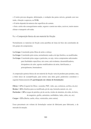 183
» O atrito provoca desgaste, deformação, e oxidação das partes móveis, gerando com isso
ruído, vibração e aspereza, ou NVH.
» O atrito depende da natureza das superfícies de contato.
» Sem o atrito não conseguiríamos andar, segurar a caneta nas mãos, escrever, muito menos
efetuar o transporte sob rodas.
9.c » Composição básica de um material de fricção
Normalmente os materiais de fricção como pastilhas de lonas de freio são constituídos de
três grupos de componentes.
1.o Grupo: Constituído pelas fibras de atrito e reforço.
2.o Grupo: Constituído pela resina, normalmente usada a do tipo fenólica, ou modificadas.
3.o Grupo: Constituído pelas cargas e partículas, ou seja, vários componentes adicionados
para finalidades específicas, tais como, anti-oxidantes, desumidificadores,
dissipadores de calor, agentes modificadores de atrito, lubrificantes, e
principalmente, barateadores.
A composição química básica de um material de fricção varia de produto para produto, mas,
a título único de exemplificação, para termos uma idéia geral, poderemos considerar o
seguinte balanceamento (% participação em volume de formulação):
Fibras = 12% (Coquetel de fibras » aramida, PMF, vidro, aço, cerâmicas, acrílica, etc,etc)
Resina = 26% (fenólica pura ou modificada, pó de caju, borracha natural, etc, etc)
Partículas = 30% (coque de petróleo, pó de carvão, óxidos de alumínio, de cobre, de ferro,
de magnésio, grafite, antimônio, molibdênio, latão, cobre, etc, etc)
Cargas = 32% (Barita, caulin, sílica, vermiculite, entre outras)
Esses percentuais em volume de formulação variam de fabricante para fabricante, e de
mercado de atuação.
 