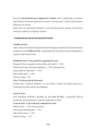 184
No caso de fornecimento para equipamento original, existe o atendimento às normas e
especificações ditadas por organismos nacionais e internacionais e inclusive pelos próprios
fabricantes de veículos.
Desta forma as formulações destinadas a esse mercado possuem algumas características
intrínsecas, próprias às exigências impostas.
» Composição de custo de um material de fricção:
Pastilhas de freio:
Após o desenvolvimento de uma determinada formulação de material de fricção destinada a
produção de uma Pastilha de freio, a composição final do produto terá aproximadamente a
seguinte composição de custo:
Pastilha de freio: % Percentual da composição de custo
Plaqueta de freio e agregados (molas, rebites, anti-ruídos) = ± 44%
Material de fricção (incluindo underlayer) = ± 32% (mistura pronta)
Gastos gerais de fabricação* = ± 10%
Mão de obra direta = ± 10%
Índice de refugo = 4%
Nota (*) Gastos gerais de fabricação:
Incluem todo o processo produtivo, ou seja, desde a mistura da matéria prima até a
finalização do produto através da embalagem.
Lonas de freio:
Uma formulação destinada a produção de uma Lona de freio, a composição final do
produto terá aproximadamente a seguinte composição de custo:
Lonas de freio: % Percentual da composição de custo
Matéria Prima = ± 78% (mistura pronta)
Gastos gerais de fabricação* = ± 8%
Mão de obra direta = ± 10%
Índice de refugo = ± 4%
 