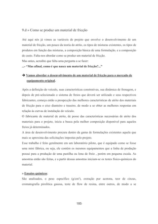 185
9.d » Como se produz um material de fricção
Até aqui nós já vimos as variáveis de projeto que envolve o desenvolvimento de um
material de fricção, um pouco da teoria do atrito, os tipos de misturas existentes, os tipos de
produtos em função das misturas, a composição básica de uma formulação, e a composição
de custo. Falta-nos abordar como se produz um material de fricção.
Mas antes, acredito que falta uma pergunta a se fazer:
...- “Mas afinal, como é que nasce um material de fricção?...”
Vamos abordar o desenvolvimento de um material de fricção para o mercado de
equipamento original.
Após a definição do veículo, suas características construtivas, sua dinâmica de frenagem, e
depois de pré-selecionado o sistema de freios que deverá ser utilizado e seus respectivos
fabricantes, começa então a prospecção das melhores características de atrito dos materiais
de fricção para o eixo dianteiro e traseiro, de modo a se obter as melhores respostas em
relação às curvas de instalação do veículo.
O fabricante de material de atrito, de posse das características necessárias de atrito dos
materiais para o projeto, inicia a busca pela melhor composição disponível para aqueles
freios já determinados.
A área de desenvolvimento procura dentro da gama de formulações existentes aquela que
mais se aproxima das solicitações impostas pelo projeto.
Esse trabalho é feito geralmente em um laboratório piloto, que é equipado como se fosse
uma mini fábrica, ou seja, ele contém os mesmos equipamentos que a linha de produção
possui para a produção de uma pastilha ou lona de freio , porém em pequena escala. As
amostras então são feitas, e a partir dessas amostras iniciam-se os testes físico-químicos do
material.
» Ensaios químicos:
São analisados, o peso específico (g/cm³), extração por acetona, teor de cinzas,
cromatografia pirolítica gasosa, teste de flow de resina, entre outros, de modo a se
 