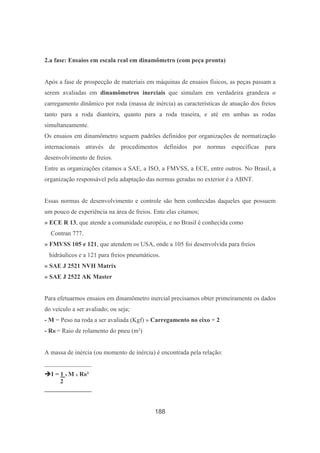 188
2.a fase: Ensaios em escala real em dinamômetro (com peça pronta)
Após a fase de prospecção de materiais em máquinas de ensaios físicos, as peças passam a
serem avaliadas em dinamômetros inerciais que simulam em verdadeira grandeza o
carregamento dinâmico por roda (massa de inércia) as características de atuação dos freios
tanto para a roda dianteira, quanto para a roda traseira, e até em ambas as rodas
simultaneamente.
Os ensaios em dinamômetro seguem padrões definidos por organizações de normatização
internacionais através de procedimentos definidos por normas específicas para
desenvolvimento de freios.
Entre as organizações citamos a SAE, a ISO, a FMVSS, a ECE, entre outros. No Brasil, a
organização responsável pela adaptação das normas geradas no exterior é a ABNT.
Essas normas de desenvolvimento e controle são bem conhecidas daqueles que possuem
um pouco de experiência na área de freios. Ente elas citamos;
» ECE R 13, que atende a comunidade européia, e no Brasil é conhecida como
Contran 777.
» FMVSS 105 e 121, que atendem os USA, onde a 105 foi desenvolvida para freios
hidráulicos e a 121 para freios pneumáticos.
» SAE J 2521 NVH Matrix
» SAE J 2522 AK Master
Para efetuarmos ensaios em dinamômetro inercial precisamos obter primeiramente os dados
do veículo a ser avaliado; ou seja;
- M = Peso na roda a ser avaliada (Kgf) » Carregamento no eixo ÷ 2
- RR = Raio de rolamento do pneu (m²)
A massa de inércia (ou momento de inércia) é encontrada pela relação:
_______________
I = 1 x M x RR²
2
_______________
 