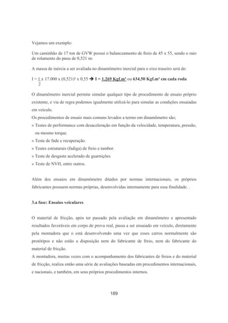 189
Vejamos um exemplo:
Um caminhão de 17 ton de GVW possui o balanceamento de freio de 45 x 55, sendo o raio
de rolamento do pneu de 0,521 m:
A massa de inércia a ser avaliada no dinamômetro inercial para o eixo traseiro será de:
I = 1 x 17.000 x (0,521)² x 0,55 I = 1.269 Kgf.m² ou 634,50 Kgf.m² em cada roda
2
O dinamômetro inercial permite simular qualquer tipo de procedimento de ensaio próprio
existente, e via de regra podemos igualmente utilizá-lo para simular as condições ensaiadas
em veículo.
Os procedimentos de ensaio mais comuns levados a termo em dinamômetro são;
» Testes de performance com desaceleração em função da velocidade, temperatura, pressão,
ou mesmo torque.
» Teste de fade e recuperação.
» Testes estruturais (fadiga) de freio e tambor.
» Teste de desgaste acelerado de guarnições
» Teste de NVH, entre outros.
Além dos ensaios em dinamômetro ditados por normas internacionais, os próprios
fabricantes possuem normas próprias, desenvolvidas internamente para essa finalidade. .
3.a fase: Ensaios veiculares
O material de fricção, após ter passado pela avaliação em dinamômetro e apresentado
resultados favoráveis em corpo de prova real, passa a ser ensaiado em veículo, diretamente
pela montadora que o está desenvolvendo uma vez que esses carros normalmente são
protótipos e não estão a disposição nem do fabricante de freio, nem do fabricante do
material de fricção.
A montadora, muitas vezes com o acompanhamento dos fabricantes de freios e do material
de fricção, realiza então uma série de avaliações baseadas em procedimentos internacionais,
e nacionais, e também, em seus próprios procedimentos internos.
 