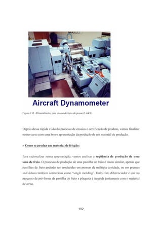 192
Figura 133 - Dinamômetro para ensaio de trens de pouso (Link®)
Depois dessa rápida visão do processo de ensaios e certificação de produto, vamos finalizar
nosso curso com uma breve apresentação da produção de um material de produção.
» Como se produz um material de fricção:
Para racionalizar nossa apresentação, vamos analisar a seqüência de produção de uma
lona de freio. O processo de produção de uma pastilha de freio é muito similar, apenas que
pastilhas de freio poderão ser produzidas em prensas de múltipla cavidade, ou em prensas
individuais também conhecidas como “single molding”. Outro fato diferenciador é que no
processo de pré-forma da pastilha de freio a plaqueta é inserida juntamente com o material
de atrito.
 