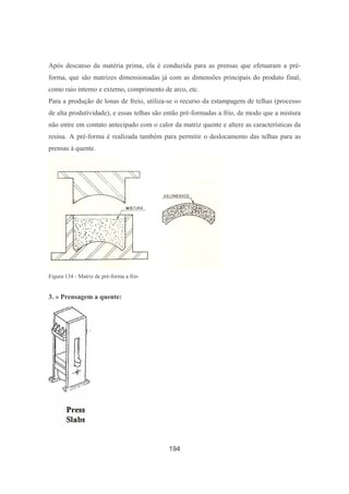 194
Após descanso da matéria prima, ela é conduzida para as prensas que efetuaram a pré-
forma, que são matrizes dimensionadas já com as dimensões principais do produto final,
como raio interno e externo, comprimento de arco, etc.
Para a produção de lonas de freio, utiliza-se o recurso da estampagem de telhas (processo
de alta produtividade), e essas telhas são então pré-formadas a frio, de modo que a mistura
não entre em contato antecipado com o calor da matriz quente e altere as características da
resina. A pré-forma é realizada também para permitir o deslocamento das telhas para as
prensas à quente.
Figura 134 - Matriz de pré-forma a frio
3. » Prensagem a quente:
 