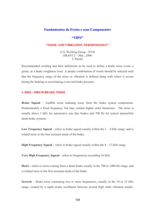 198
Fundamentos de Freios e seus Componentes
“TIPS”
“NOISE AND VIBRATION TERMINOLOGY"
U.S. Working Group - NVH
DRAFT 2 – Mar., 2006
J. Pfeifer
Recommended wording and their definitions to be used to define a brake noise event, a
groan, or a brake roughness issue. A proper combination of words should be selected such
that the frequency range of the noise or vibration is defined along with where it occurs
during the braking or non-braking event and brake pressure.
1. DISC / DRUM BRAKE NOISE
Brake Squeal – Audible noise radiating away from the brake system components.
Predominately a fixed frequency, but may contain higher order harmonics. The noise is
usually above 1 kHz for automotive size disc brakes and 700 Hz for typical automobile
drum brake systems.
Low Frequency Squeal – refers to brake squeal usually within the 1 – 4 kHz range, and is
related more to the first resonant mode of the brake.
High Frequency Squeal – refers to brake squeal usually within the 4 – 17 kHz range.
Very High Frequency Squeal – refers to frequencies exceeding 16 kHz.
Howl – refers to noise coming from a drum brake usually in the 700 to 1000 Hz range, and
is related more to the first resonant mode of the brake.
Screech – Brake noise containing two or more frequencies, usually in the 10 to 15 kHz
range; created by a rapid erratic oscillation between several high order vibration modes.
 