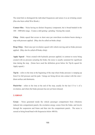 199
The mind fails to distinguish the individual frequencies and senses it as an irritating sound.
(Has also been called Wire Brush.)
Contact Hiss – Noise having no distinct frequency component, but is broad banded in the
100 – 3000 kHz range. Creates a dull grating / grinding / hissing like sound.
Chirp – Brake squeal that occurs in short once per rotor/drum revolution bursts during a
stop with pressure applied. (May also be called on-brake chirp)
Drag Chirp – Short once per revolution squeal with vehicle moving and no brake pressure
applied. (May also be called off-brake chirp)
Apply Squeal – Noise created with hydraulic pressure applied; in contrast to noise being
created with no pressure actuating the brake; the noise is usually sustained for significant
time during the stop. (Some have used the definition given below for Tip-In squeal for
Apply squeal.)
Tip-In – refers to the time at the beginning of the stop where brake pressure is ramping up
from 0 to full pressure and the pads / linings are being driven into contact with the rotor /
drum surface and abutments.
Pinch-Out – refers to the time at the end of the stop, usually for the last 1/3 to ½ of a
revolution, and where the brake pressure has not yet been released.
2. GROAN
Groan – Noise generated inside the vehicle passenger compartment from vibrations
induced into compartment panels; the excitation energy comes from the brake, and travels
through the suspension and frame and then into the compartment panels. The noise is
sensed as being broad band with frequencies below 400 Hz.
 