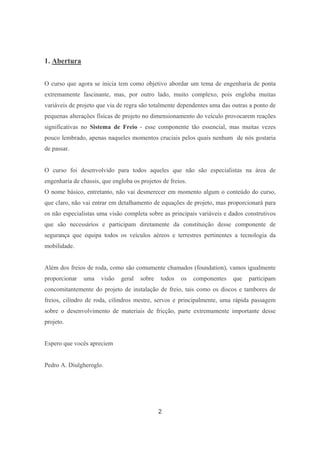 2
1. Abertura
O curso que agora se inicia tem como objetivo abordar um tema de engenharia de ponta
extremamente fascinante, mas, por outro lado, muito complexo, pois engloba muitas
variáveis de projeto que via de regra são totalmente dependentes uma das outras a ponto de
pequenas alterações físicas de projeto no dimensionamento do veículo provocarem reações
significativas no Sistema de Freio - esse componente tão essencial, mas muitas vezes
pouco lembrado, apenas naqueles momentos cruciais pelos quais nenhum de nós gostaria
de passar.
O curso foi desenvolvido para todos aqueles que não são especialistas na área de
engenharia de chassis, que engloba os projetos de freios.
O nome básico, entretanto, não vai desmerecer em momento algum o conteúdo do curso,
que claro, não vai entrar em detalhamento de equações de projeto, mas proporcionará para
os não especialistas uma visão completa sobre as principais variáveis e dados construtivos
que são necessários e participam diretamente da constituição desse componente de
segurança que equipa todos os veículos aéreos e terrestres pertinentes a tecnologia da
mobilidade.
Além dos freios de roda, como são comumente chamados (foundation), vamos igualmente
proporcionar uma visão geral sobre todos os componentes que participam
concomitantemente do projeto de instalação de freio, tais como os discos e tambores de
freios, cilindro de roda, cilindros mestre, servos e principalmente, uma rápida passagem
sobre o desenvolvimento de materiais de fricção, parte extremamente importante desse
projeto.
Espero que vocês apreciem
Pedro A. Diulgheroglo.
 