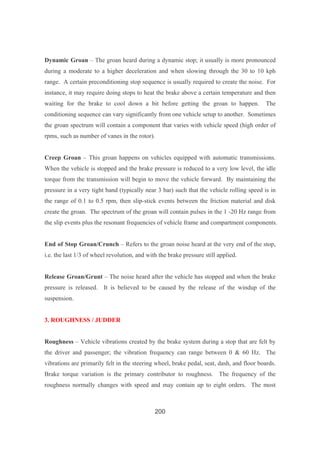 200
Dynamic Groan – The groan heard during a dynamic stop; it usually is more pronounced
during a moderate to a higher deceleration and when slowing through the 30 to 10 kph
range. A certain preconditioning stop sequence is usually required to create the noise. For
instance, it may require doing stops to heat the brake above a certain temperature and then
waiting for the brake to cool down a bit before getting the groan to happen. The
conditioning sequence can vary significantly from one vehicle setup to another. Sometimes
the groan spectrum will contain a component that varies with vehicle speed (high order of
rpms, such as number of vanes in the rotor).
Creep Groan – This groan happens on vehicles equipped with automatic transmissions.
When the vehicle is stopped and the brake pressure is reduced to a very low level, the idle
torque from the transmission will begin to move the vehicle forward. By maintaining the
pressure in a very tight band (typically near 3 bar) such that the vehicle rolling speed is in
the range of 0.1 to 0.5 rpm, then slip-stick events between the friction material and disk
create the groan. The spectrum of the groan will contain pulses in the 1 -20 Hz range from
the slip events plus the resonant frequencies of vehicle frame and compartment components.
End of Stop Groan/Crunch – Refers to the groan noise heard at the very end of the stop,
i.e. the last 1/3 of wheel revolution, and with the brake pressure still applied.
Release Groan/Grunt – The noise heard after the vehicle has stopped and when the brake
pressure is released. It is believed to be caused by the release of the windup of the
suspension.
3. ROUGHNESS / JUDDER
Roughness – Vehicle vibrations created by the brake system during a stop that are felt by
the driver and passenger; the vibration frequency can range between 0 & 60 Hz. The
vibrations are primarily felt in the steering wheel, brake pedal, seat, dash, and floor boards.
Brake torque variation is the primary contributor to roughness. The frequency of the
roughness normally changes with speed and may contain up to eight orders. The most
 