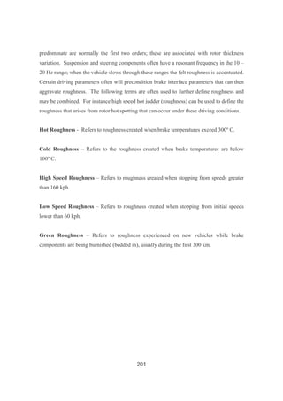 201
predominate are normally the first two orders; these are associated with rotor thickness
variation. Suspension and steering components often have a resonant frequency in the 10 –
20 Hz range; when the vehicle slows through these ranges the felt roughness is accentuated.
Certain driving parameters often will precondition brake interface parameters that can then
aggravate roughness. The following terms are often used to further define roughness and
may be combined. For instance high speed hot judder (roughness) can be used to define the
roughness that arises from rotor hot spotting that can occur under these driving conditions.
Hot Roughness - Refers to roughness created when brake temperatures exceed 300º C.
Cold Roughness – Refers to the roughness created when brake temperatures are below
100º C.
High Speed Roughness – Refers to roughness created when stopping from speeds greater
than 160 kph.
Low Speed Roughness – Refers to roughness created when stopping from initial speeds
lower than 60 kph.
Green Roughness – Refers to roughness experienced on new vehicles while brake
components are being burnished (bedded in), usually during the first 300 km.
 